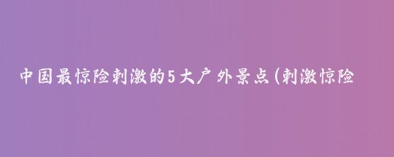 中国最惊险刺激的5大户外景点(刺激惊险旅游景点)